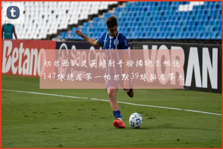 切尔西队史英超射手榜揭晓兰帕德147球稳居第一帕尔默39球排名第九