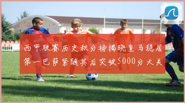 西甲联赛历史积分榜揭晓皇马稳居第一巴萨紧随其后突破5000分大关