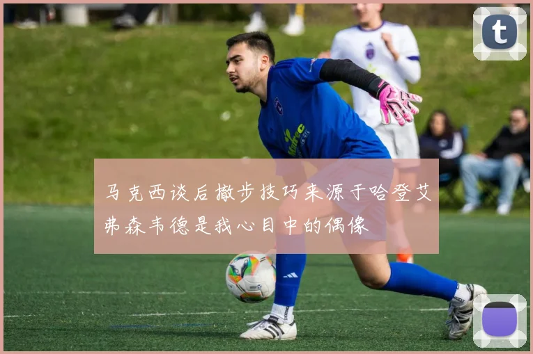 马克西谈后撤步技巧来源于哈登艾弗森韦德是我心目中的偶像