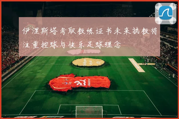 伊涅斯塔考取教练证书未来执教将注重控球与快乐足球理念