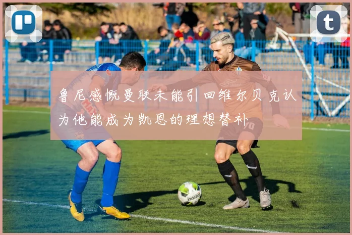 鲁尼感慨曼联未能引回维尔贝克认为他能成为凯恩的理想替补