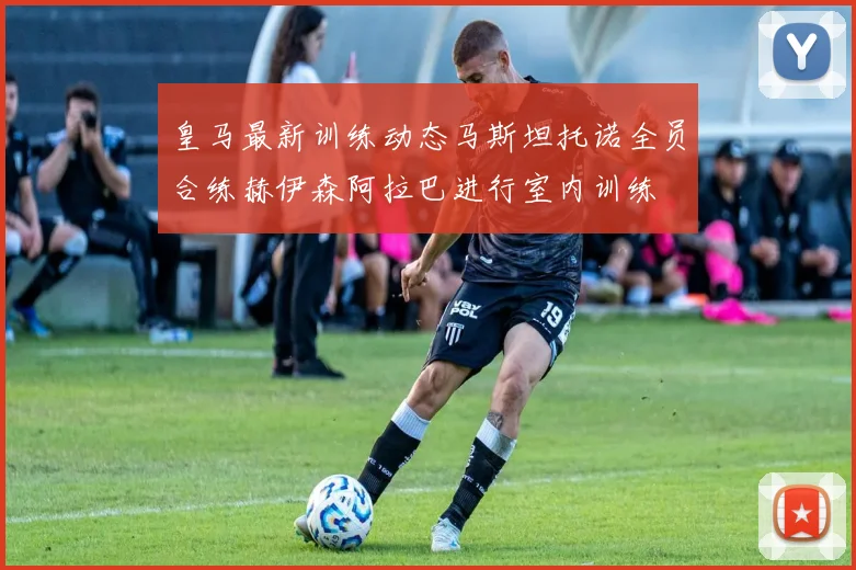 皇马最新训练动态马斯坦托诺全员合练赫伊森阿拉巴进行室内训练