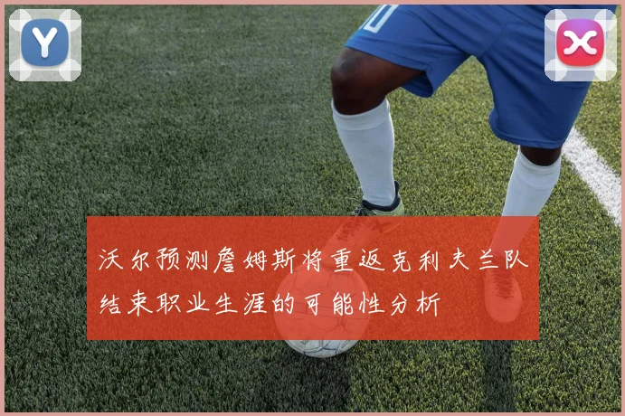 沃尔预测詹姆斯将重返克利夫兰队结束职业生涯的可能性分析