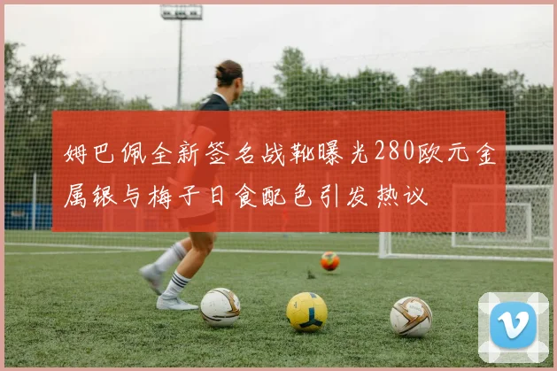姆巴佩全新签名战靴曝光280欧元金属银与梅子日食配色引发热议