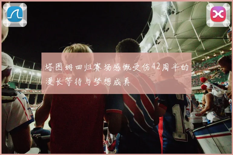 塔图姆回归赛场感慨受伤42周半的漫长等待与梦想成真