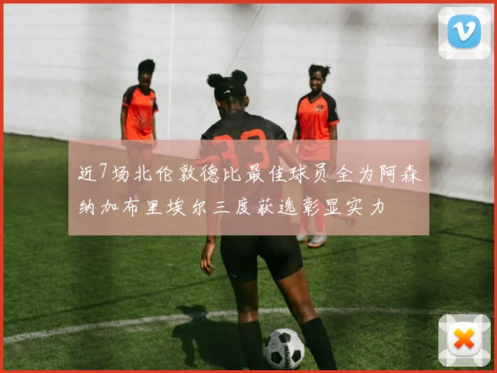 近7场北伦敦德比最佳球员全为阿森纳加布里埃尔三度获选彰显实力