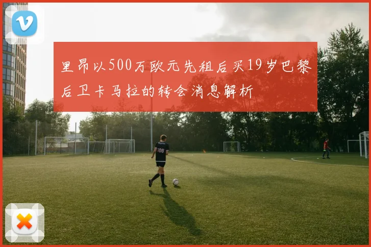里昂以500万欧元先租后买19岁巴黎后卫卡马拉的转会消息解析