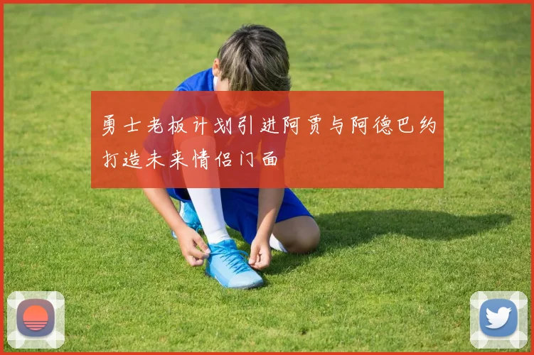 勇士老板计划引进阿贾与阿德巴约打造未来情侣门面