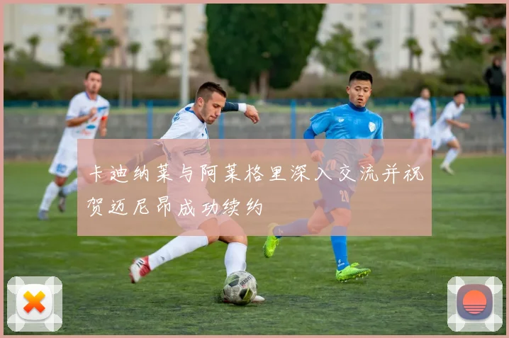 卡迪纳莱与阿莱格里深入交流并祝贺迈尼昂成功续约