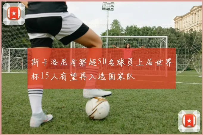 斯卡洛尼考察超50名球员上届世界杯15人有望再入选国家队