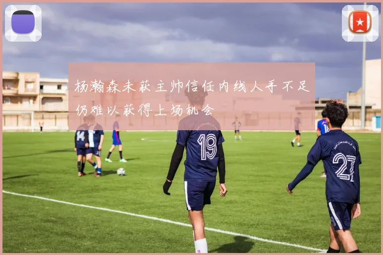 杨瀚森未获主帅信任内线人手不足仍难以获得上场机会