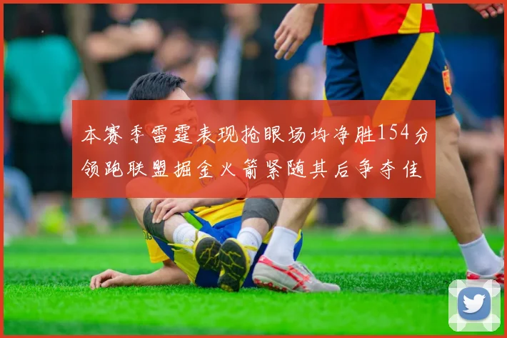 本赛季雷霆表现抢眼场均净胜154分领跑联盟掘金火箭紧随其后争夺佳绩