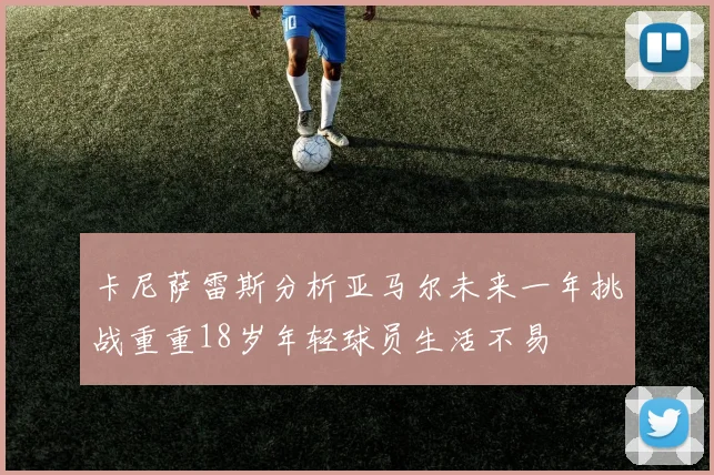 卡尼萨雷斯分析亚马尔未来一年挑战重重18岁年轻球员生活不易