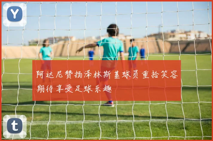 阿达尼赞扬泽林斯基球员重拾笑容期待享受足球乐趣