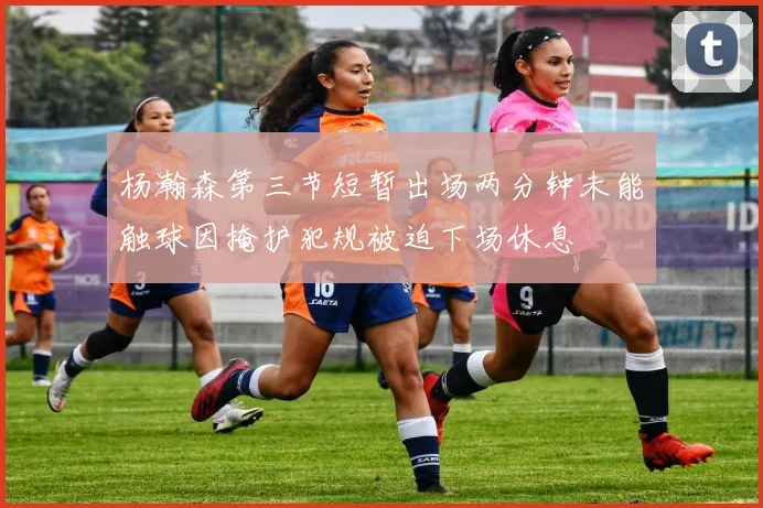 杨瀚森第三节短暂出场两分钟未能触球因掩护犯规被迫下场休息