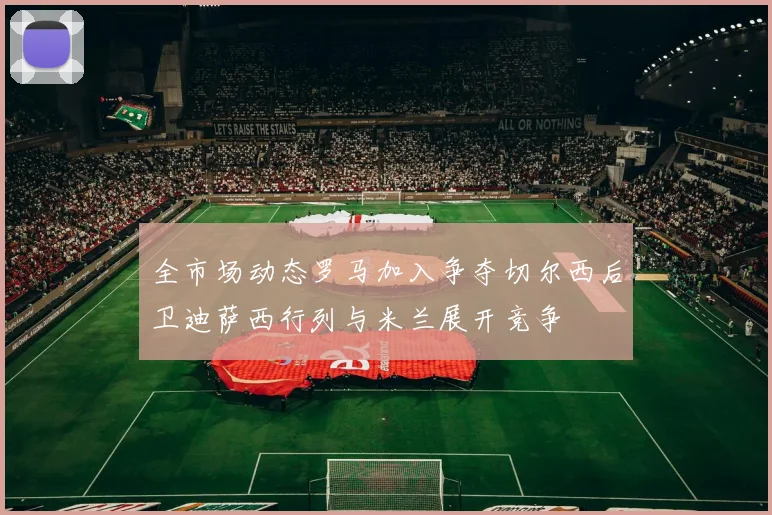 全市场动态罗马加入争夺切尔西后卫迪萨西行列与米兰展开竞争