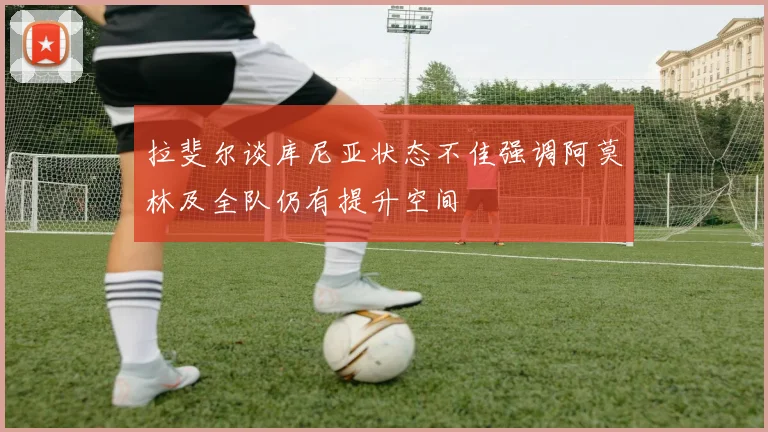 拉斐尔谈库尼亚状态不佳强调阿莫林及全队仍有提升空间
