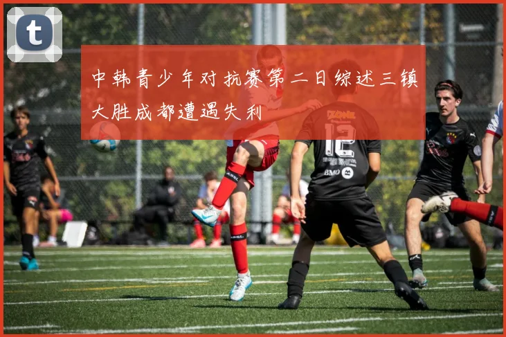 中韩青少年对抗赛第二日综述三镇大胜成都遭遇失利