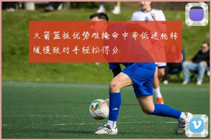 火箭篮板优势难掩命中率低迷轮转缓慢致对手轻松得分