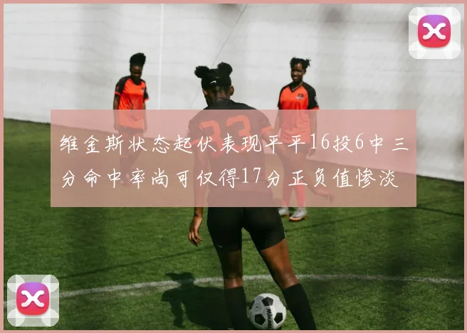 维金斯状态起伏表现平平16投6中三分命中率尚可仅得17分正负值惨淡12