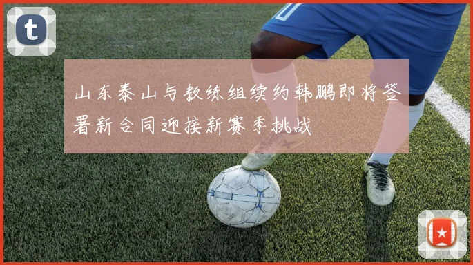 山东泰山与教练组续约韩鹏即将签署新合同迎接新赛季挑战