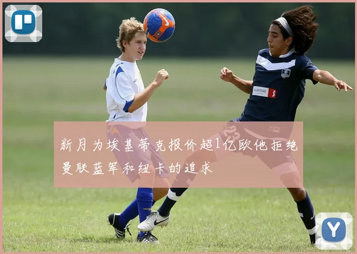 新月为埃基蒂克报价超1亿欧他拒绝曼联蓝军和纽卡的追求