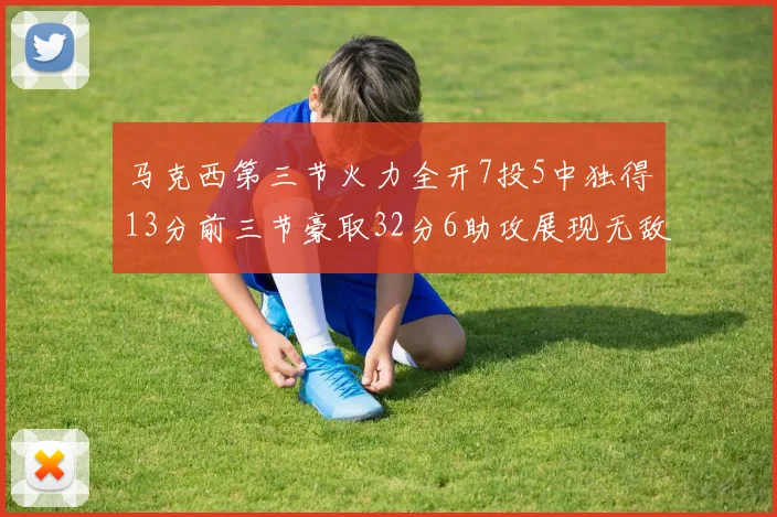 马克西第三节火力全开7投5中独得13分前三节豪取32分6助攻展现无敌续航