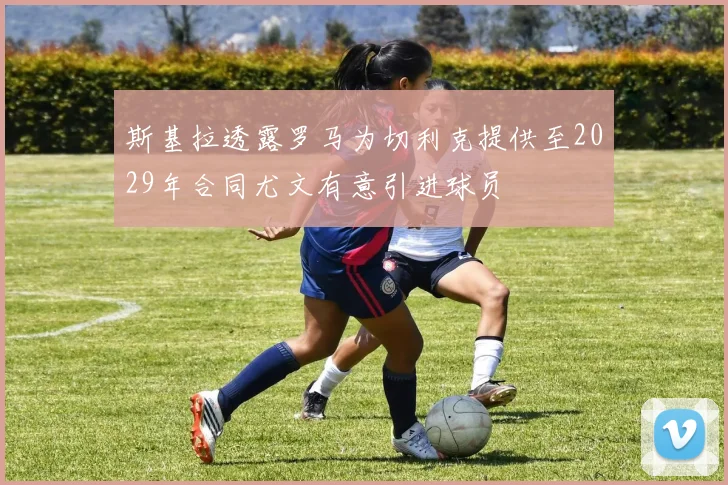 斯基拉透露罗马为切利克提供至2029年合同尤文有意引进球员