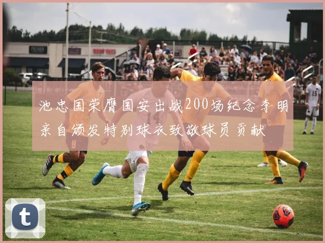 池忠国荣膺国安出战200场纪念李明亲自颁发特别球衣致敬球员贡献