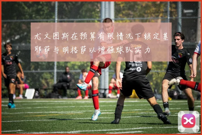 尤文图斯在预算有限情况下锁定基耶萨与明格萨以增强球队实力