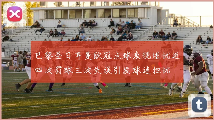 巴黎圣日耳曼欧冠点球表现堪忧近四次罚球三次失误引发球迷担忧