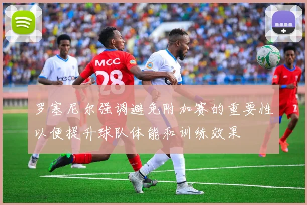 罗塞尼尔强调避免附加赛的重要性以便提升球队体能和训练效果