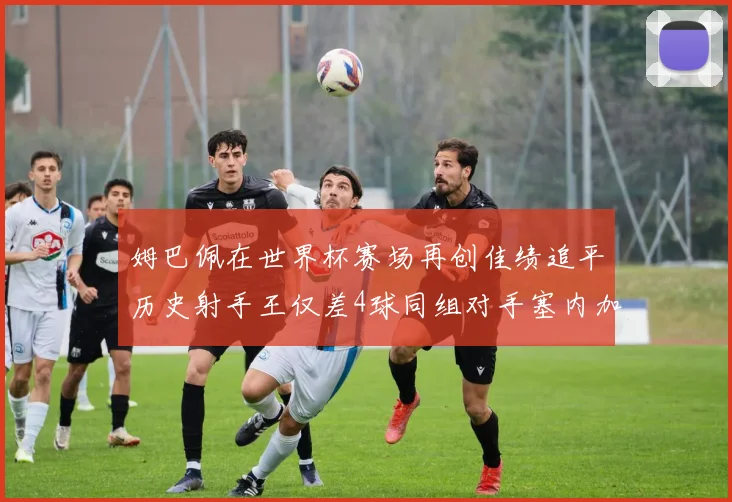 姆巴佩在世界杯赛场再创佳绩追平历史射手王仅差4球同组对手塞内加尔挪威挑战在即