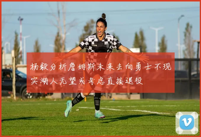 杨毅分析詹姆斯未来去向勇士不现实湖人无望或考虑直接退役