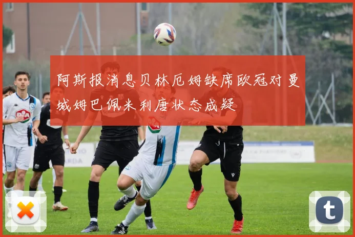阿斯报消息贝林厄姆缺席欧冠对曼城姆巴佩米利唐状态成疑