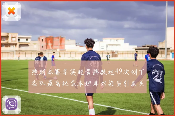 热刺本赛季英超黄牌数达49次创下各队最高纪录本坦库尔染黄引发关注