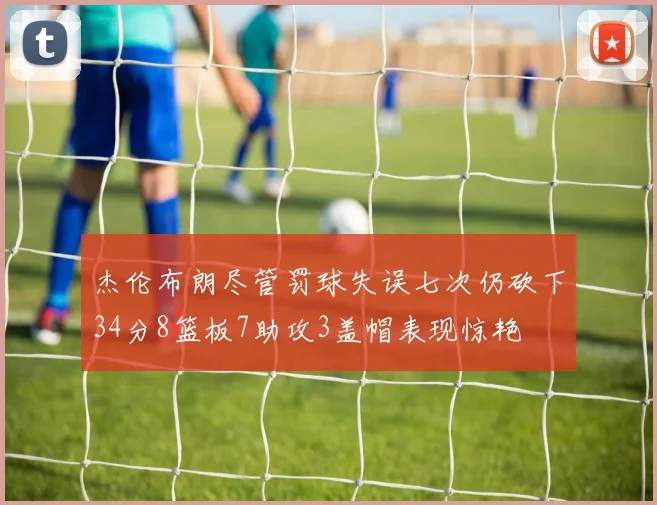 杰伦布朗尽管罚球失误七次仍砍下34分8篮板7助攻3盖帽表现惊艳